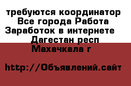 требуются координатор - Все города Работа » Заработок в интернете   . Дагестан респ.,Махачкала г.